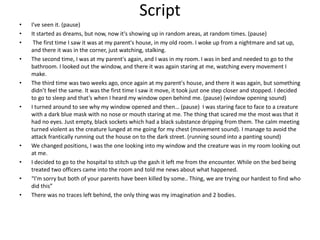 Script
• I've seen it. (pause)
• It started as dreams, but now, now it's showing up in random areas, at random times. (pause)
• The first time I saw it was at my parent's house, in my old room. I woke up from a nightmare and sat up,
and there it was in the corner, just watching, stalking.
• The second time, I was at my parent's again, and I was in my room. I was in bed and needed to go to the
bathroom. I looked out the window, and there it was again staring at me, watching every movement I
make.
• The third time was two weeks ago, once again at my parent's house, and there it was again, but something
didn’t feel the same. It was the first time I saw it move, it took just one step closer and stopped. I decided
to go to sleep and that’s when I heard my window open behind me. (pause) (window opening sound)
• I turned around to see why my window opened and then… (pause) I was staring face to face to a creature
with a dark blue mask with no nose or mouth staring at me. The thing that scared me the most was that it
had no eyes. Just empty, black sockets which had a black substance dripping from them. The calm meeting
turned violent as the creature lunged at me going for my chest (movement sound). I manage to avoid the
attack frantically running out the house on to the dark street. (running sound into a panting sound)
• We changed positions, I was the one looking into my window and the creature was in my room looking out
at me.
• I decided to go to the hospital to stitch up the gash it left me from the encounter. While on the bed being
treated two officers came into the room and told me news about what happened.
• “I'm sorry but both of your parents have been killed by some.. Thing, we are trying our hardest to find who
did this”
• There was no traces left behind, the only thing was my imagination and 2 bodies.
 
