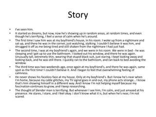 Story
• I've seen him.
• It started as dreams, but now, now he's showing up in random areas, at random times, and even
though he's terrifying, I feel a sense of calm when he's around.
• The first time I saw him was at my boyfriend's house, in his room. I woke up from a nightmare and
sat up, and there he was in the corner, just watching, stalking. I couldn't believe it was him, and
shrugged it off as me being tired and still shaken from the nightmare I had just had.
• The second time, I was at my boyfriend's again, and we were in his room. We were in bed - he was
sleeping and I got up to use the bathroom. I looked out his window, and there he was again.
Unusually tall, extremely thin, wearing that stupid black suit, just staring. I kept looking away and
looking back, and he was still there. I quickly ran to the bathroom, and ran back to bed avoiding the
window.
• The third time was two weekends ago, once again at my boyfriend's, and there he was again, same
spot as the first time! I couldn't believe it. And I began to feel that overwhelming feeling of
calmness.
• He never shows his faceless face at my house. Only at my boyfriend's. But I know he's near when
I'm home, because my cable glitches, my TV signal goes in and out, my phone acts strange... I know
that's him showing himself in a different way. And I know I'm not helping myself because my
fascination continues to grow, and I keep researching.
• The thought of Slender man is terrifying. But whenever I see him, I'm calm, and just amazed at his
presence. He stares, I stare, and I feel okay. I don't know what it is, but when he's near, I'm not
scared.
 