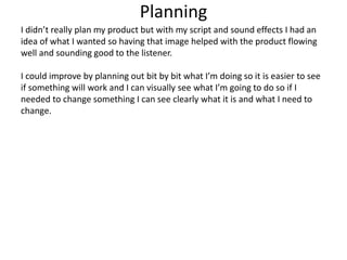 Planning
I didn’t really plan my product but with my script and sound effects I had an
idea of what I wanted so having that image helped with the product flowing
well and sounding good to the listener.
I could improve by planning out bit by bit what I’m doing so it is easier to see
if something will work and I can visually see what I’m going to do so if I
needed to change something I can see clearly what it is and what I need to
change.
 