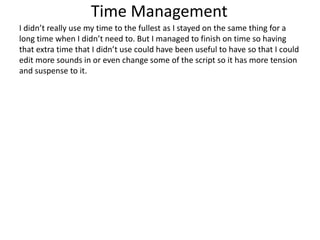 Time Management
I didn’t really use my time to the fullest as I stayed on the same thing for a
long time when I didn’t need to. But I managed to finish on time so having
that extra time that I didn’t use could have been useful to have so that I could
edit more sounds in or even change some of the script so it has more tension
and suspense to it.
 