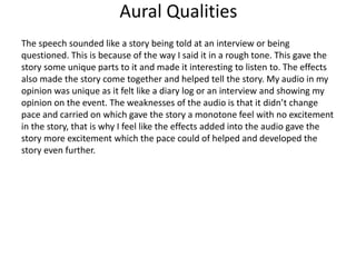 Aural Qualities
The speech sounded like a story being told at an interview or being
questioned. This is because of the way I said it in a rough tone. This gave the
story some unique parts to it and made it interesting to listen to. The effects
also made the story come together and helped tell the story. My audio in my
opinion was unique as it felt like a diary log or an interview and showing my
opinion on the event. The weaknesses of the audio is that it didn’t change
pace and carried on which gave the story a monotone feel with no excitement
in the story, that is why I feel like the effects added into the audio gave the
story more excitement which the pace could of helped and developed the
story even further.
 