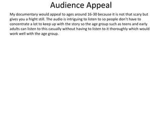 Audience Appeal
My documentary would appeal to ages around 16-30 because it is not that scary but
gives you a fright still. The audio is intriguing to listen to so people don’t have to
concentrate a lot to keep up with the story so the age group such as teens and early
adults can listen to this casually without having to listen to it thoroughly which would
work well with the age group.
 