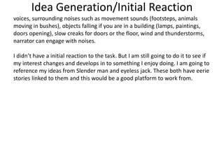 Idea Generation/Initial Reaction
voices, surrounding noises such as movement sounds (footsteps, animals
moving in bushes), objects falling if you are in a building (lamps, paintings,
doors opening), slow creaks for doors or the floor, wind and thunderstorms,
narrator can engage with noises.
I didn’t have a initial reaction to the task. But I am still going to do it to see if
my interest changes and develops in to something I enjoy doing. I am going to
reference my ideas from Slender man and eyeless jack. These both have eerie
stories linked to them and this would be a good platform to work from.
 
