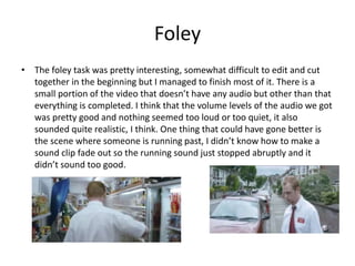 Foley
• The foley task was pretty interesting, somewhat difficult to edit and cut
together in the beginning but I managed to finish most of it. There is a
small portion of the video that doesn’t have any audio but other than that
everything is completed. I think that the volume levels of the audio we got
was pretty good and nothing seemed too loud or too quiet, it also
sounded quite realistic, I think. One thing that could have gone better is
the scene where someone is running past, I didn’t know how to make a
sound clip fade out so the running sound just stopped abruptly and it
didn’t sound too good.
 