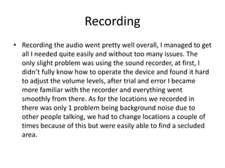 Recording
• Recording the audio went pretty well overall, I managed to get
all I needed quite easily and without too many issues. The
only slight problem was using the sound recorder, at first, I
didn’t fully know how to operate the device and found it hard
to adjust the volume levels, after trial and error I became
more familiar with the recorder and everything went
smoothly from there. As for the locations we recorded in
there was only 1 problem being background noise due to
other people talking, we had to change locations a couple of
times because of this but were easily able to find a secluded
area.
 