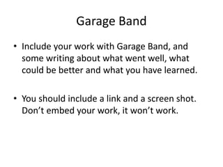 Garage Band
• Include your work with Garage Band, and
some writing about what went well, what
could be better and what you have learned.
• You should include a link and a screen shot.
Don’t embed your work, it won’t work.
 