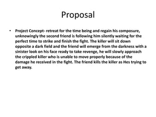 Proposal
• Project Concept- retreat for the time being and regain his composure,
unknowingly the second friend is following him silently waiting for the
perfect time to strike and finish the fight. The killer will sit down
opposite a dark field and the friend will emerge from the darkness with a
sinister look on his face ready to take revenge, he will slowly approach
the crippled killer who is unable to move properly because of the
damage he received in the fight. The friend kills the killer as Hes trying to
get away.
 