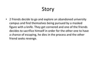 Story
• 2 friends decide to go and explore an abandoned university
campus and find themselves being pursued by a masked
figure with a knife. They get cornered and one of the friends
decides to sacrifice himself in order for the other one to have
a chance of escaping, he dies in the process and the other
friend seeks revenge.
 