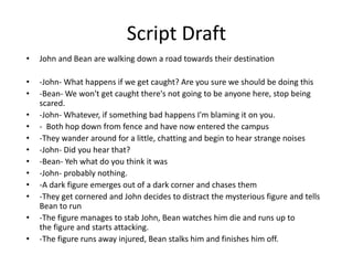 Script Draft
• John and Bean are walking down a road towards their destination
• -John- What happens if we get caught? Are you sure we should be doing this
• -Bean- We won't get caught there's not going to be anyone here, stop being
scared.
• -John- Whatever, if something bad happens I'm blaming it on you.
• - Both hop down from fence and have now entered the campus
• -They wander around for a little, chatting and begin to hear strange noises
• -John- Did you hear that?
• -Bean- Yeh what do you think it was
• -John- probably nothing.
• -A dark figure emerges out of a dark corner and chases them
• -They get cornered and John decides to distract the mysterious figure and tells
Bean to run
• -The figure manages to stab John, Bean watches him die and runs up to
the figure and starts attacking.
• -The figure runs away injured, Bean stalks him and finishes him off.
 