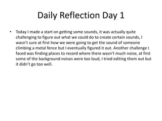 Daily Reflection Day 1
• Today I made a start on getting some sounds, it was actually quite
challenging to figure out what we could do to create certain sounds, I
wasn’t sure at first how we were going to get the sound of someone
climbing a metal fence but I eventually figured it out. Another challenge I
faced was finding places to record where there wasn’t much noise, at first
some of the background noises were too loud, I tried editing them out but
it didn’t go too well.
 