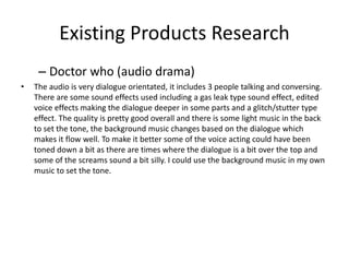 Existing Products Research
– Doctor who (audio drama)
• The audio is very dialogue orientated, it includes 3 people talking and conversing.
There are some sound effects used including a gas leak type sound effect, edited
voice effects making the dialogue deeper in some parts and a glitch/stutter type
effect. The quality is pretty good overall and there is some light music in the back
to set the tone, the background music changes based on the dialogue which
makes it flow well. To make it better some of the voice acting could have been
toned down a bit as there are times where the dialogue is a bit over the top and
some of the screams sound a bit silly. I could use the background music in my own
music to set the tone.
 