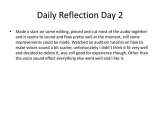 Daily Reflection Day 2
• Made a start on some editing, pieced and cut most of the audio together
and it seems to sound and flow pretty well at the moment, still some
improvements could be made. Watched an audition tutorial on how to
make voices sound a bit scarier, unfortunately I didn’t think it fit very well
and decided to delete it, was still good for experience though. Other than
the voice sound effect everything else went well and I like it.
 
