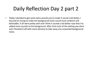 Daily Reflection Day 2 part 2
• Today I decided to get some extra sounds just to make it sound a bit better, I
focused on trying to make the background noise sound more ambient and
believable. It all went pretty well and I think it sounds a lot better now that I've
added more sounds to the background. After that most of the editing was done
and I finished it off with some denoise to take away any unwanted background
noise.
 