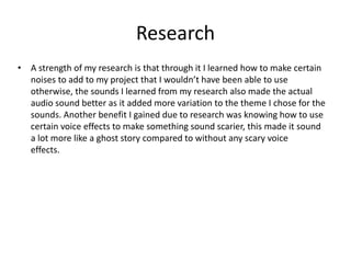 Research
• A strength of my research is that through it I learned how to make certain
noises to add to my project that I wouldn’t have been able to use
otherwise, the sounds I learned from my research also made the actual
audio sound better as it added more variation to the theme I chose for the
sounds. Another benefit I gained due to research was knowing how to use
certain voice effects to make something sound scarier, this made it sound
a lot more like a ghost story compared to without any scary voice
effects.
 