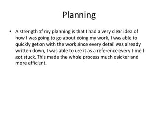 Planning
• A strength of my planning is that I had a very clear idea of
how I was going to go about doing my work, I was able to
quickly get on with the work since every detail was already
written down, I was able to use it as a reference every time I
got stuck. This made the whole process much quicker and
more efficient.
 