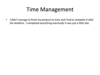 Time Management
• I didn’t manage to finish my product on time and I had to complete it after
the deadline, I completed everything eventually it was just a little late.
 