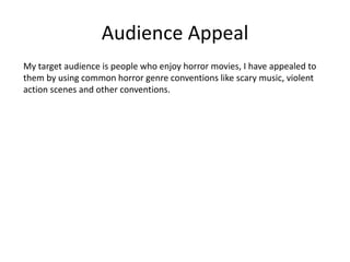 Audience Appeal
My target audience is people who enjoy horror movies, I have appealed to
them by using common horror genre conventions like scary music, violent
action scenes and other conventions.
 