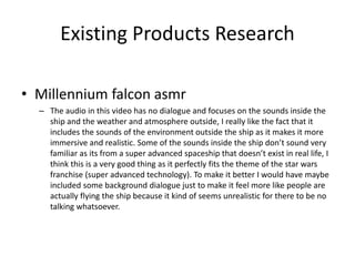 Existing Products Research
• Millennium falcon asmr
– The audio in this video has no dialogue and focuses on the sounds inside the
ship and the weather and atmosphere outside, I really like the fact that it
includes the sounds of the environment outside the ship as it makes it more
immersive and realistic. Some of the sounds inside the ship don’t sound very
familiar as its from a super advanced spaceship that doesn’t exist in real life, I
think this is a very good thing as it perfectly fits the theme of the star wars
franchise (super advanced technology). To make it better I would have maybe
included some background dialogue just to make it feel more like people are
actually flying the ship because it kind of seems unrealistic for there to be no
talking whatsoever.
 