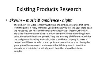 Existing Products Research
• Skyrim – music & ambience - night
– The audio in this video is mainly just music and ambience sounds that come
from the game, it really immerses you and makes you feel like your there as all
the noises you can hear and the music work really well together, there isn't
any parts that overpower other sounds or any times where something is too
quite, the volume levels are perfect. They use a variety of different sounds for
the background including waterfalls, insects and birds chirping. To make it
better I would have included some npc interaction noise, as your playing the
game you will come across random npcs that talk to you so to make it as
accurate as possible to the actual game I think that should have been
included
 