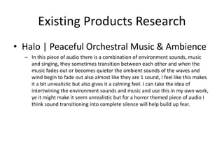 Existing Products Research
• Halo | Peaceful Orchestral Music & Ambience
– In this piece of audio there is a combination of environment sounds, music
and singing, they sometimes transition between each other and when the
music fades out or becomes quieter the ambient sounds of the waves and
wind begin to fade out also almost like they are 1 sound, I feel like this makes
it a bit unrealistic but also gives it a calming feel. I can take the idea of
intertwining the environment sounds and music and use this in my own work,
ye it might make it seem unrealistic but for a horror themed piece of audio I
think sound transitioning into complete silence will help build up fear.
 