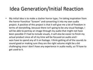 Idea Generation/Initial Reaction
• My initial idea is to make a slasher horror type, I'm taking inspiration from
the horror franchise "Scream" and converting it into my own audio
project. A positive of this project is that it will give me a lot of freedom in
terms of storytelling, because there isn't going to be any visual footage, I
will be able to portray an image through my audio that might not have
been possible if I had to include visuals, it will also be easier to finish my
actual product since all of my time will be focused on audio and I
won have to spend any of it on footage. I think getting all of the sounds to
sound good or making sure they are the right volume might be a bit
challenging since I don’t have any experience in audio really, so I'll have to
get used to it.
 