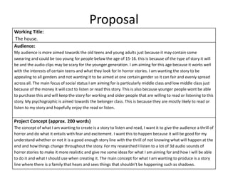 Proposal
Working Title:
The house.
Audience:
My audience is more aimed towards the old teens and young adults just because it may contain some
swearing and could be too young for people below the age of 15-16. this is because of the type of story it will
be and the audio clips may be scary for the younger generation. I am aiming for this age because it works well
with the interests of certain teens and what they look for In horror stories. I am wanting the story to be
appealing to all genders and not wanting it to be aimed at one certain gender so it can fair and evenly spread
across all. The main focus of social status I am aiming for is particularly middle class and low middle class just
because of the money it will cost to listen or read this story. This is also because younger people wont be able
to purchase this and will keep the story for working and older people that are willing to read or listening to this
story. My psychographic is aimed towards the belonger class. This is because they are mostly likely to read or
listen to my story and hopefully enjoy the read or listen.
Project Concept (approx. 200 words)
The concept of what I am wanting to create is a story to listen and read, I want it to give the audience a thrill of
horror and do what it entails with fear and excitement. I want this to happen because it will be good for my
understand whether or not it is a good enough story line with the thrill of not knowing what will happen at the
end and how things change throughout the story. For my researched I listen to a lot of 3d audio sounds of
horror stories to make it more realistic and give me some ideas for what I am aiming for and how I will be able
to do it and what I should use when creating it. The main concept for what I am wanting to produce is a story
line where there is a family that hears and sees things that shouldn’t be happening such as shadows.
 