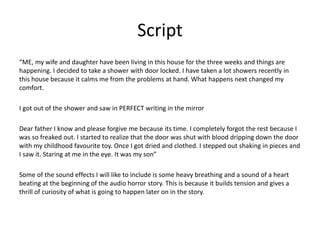 Script
“ME, my wife and daughter have been living in this house for the three weeks and things are
happening. I decided to take a shower with door locked. I have taken a lot showers recently in
this house because it calms me from the problems at hand. What happens next changed my
comfort.
I got out of the shower and saw in PERFECT writing in the mirror
Dear father I know and please forgive me because its time. I completely forgot the rest because I
was so freaked out. I started to realize that the door was shut with blood dripping down the door
with my childhood favourite toy. Once I got dried and clothed. I stepped out shaking in pieces and
I saw it. Staring at me in the eye. It was my son”
Some of the sound effects I will like to include is some heavy breathing and a sound of a heart
beating at the beginning of the audio horror story. This is because it builds tension and gives a
thrill of curiosity of what is going to happen later on in the story.
 
