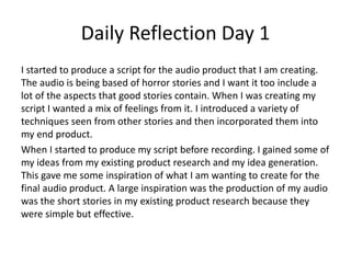 Daily Reflection Day 1
I started to produce a script for the audio product that I am creating.
The audio is being based of horror stories and I want it too include a
lot of the aspects that good stories contain. When I was creating my
script I wanted a mix of feelings from it. I introduced a variety of
techniques seen from other stories and then incorporated them into
my end product.
When I started to produce my script before recording. I gained some of
my ideas from my existing product research and my idea generation.
This gave me some inspiration of what I am wanting to create for the
final audio product. A large inspiration was the production of my audio
was the short stories in my existing product research because they
were simple but effective.
 
