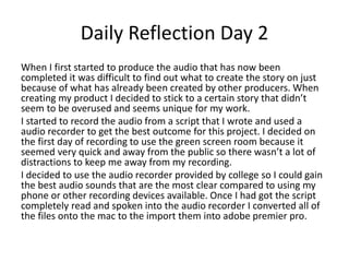 Daily Reflection Day 2
When I first started to produce the audio that has now been
completed it was difficult to find out what to create the story on just
because of what has already been created by other producers. When
creating my product I decided to stick to a certain story that didn’t
seem to be overused and seems unique for my work.
I started to record the audio from a script that I wrote and used a
audio recorder to get the best outcome for this project. I decided on
the first day of recording to use the green screen room because it
seemed very quick and away from the public so there wasn’t a lot of
distractions to keep me away from my recording.
I decided to use the audio recorder provided by college so I could gain
the best audio sounds that are the most clear compared to using my
phone or other recording devices available. Once I had got the script
completely read and spoken into the audio recorder I converted all of
the files onto the mac to the import them into adobe premier pro.
 