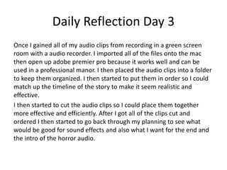 Daily Reflection Day 3
Once I gained all of my audio clips from recording in a green screen
room with a audio recorder. I imported all of the files onto the mac
then open up adobe premier pro because it works well and can be
used in a professional manor. I then placed the audio clips into a folder
to keep them organized. I then started to put them in order so I could
match up the timeline of the story to make it seem realistic and
effective.
I then started to cut the audio clips so I could place them together
more effective and efficiently. After I got all of the clips cut and
ordered I then started to go back through my planning to see what
would be good for sound effects and also what I want for the end and
the intro of the horror audio.
 