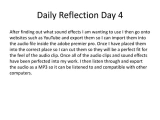 Daily Reflection Day 4
After finding out what sound effects I am wanting to use I then go onto
websites such as YouTube and export them so I can import them into
the audio file inside the adobe premier pro. Once I have placed them
into the correct place so I can cut them so they will be a perfect fit for
the feel of the audio clip. Once all of the audio clips and sound effects
have been perfected into my work. I then listen through and export
the audio as a MP3 so it can be listened to and compatible with other
computers.
 