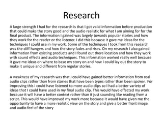Research
A large strength I had for the research is that I got valid information before production
that could make the story good and the audio realistic for what I am aiming for for the
final product. The information I gained was largely towards popular stories and how
they work for the reader or the listener. I did this because it gave me ideas for the
techniques I could use in my work. Some of the techniques I took from this research
was the cliff hangers and how the story fades and rises. On my research I also gained
information from existing products and I found out there location and how they work
with sound effects and audio techniques. This information worked really well because
it gave me ideas on where to base my story on and how I could lay out the story to
make it unique and different from regular stories.
A weakness of my research was that I could have gained better information from real
audio clips rather than from stories that have been types rather than been spoken. For
improving this I could have listened to more audio clips so I had a better variety of
ideas that I could have used in my final audio clip. This would have effected my work
because it will have a better context rather than it just sounding like reading from a
script. This would have improved my work more because it would have given me the
opportunity to have a more realistic view on the story and give a better front image
and audio feel of the story
 