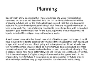 Planning
One strength of my planning is that I have used more of a visual representation
compared to a written and described. I did this so I could visual the work I will be
producing in future and for the final audio I have created. I did this also because it
helps me focus on the end product with inspiration from the image I have chosen to
keep in my work. This type of planning I decided to create helped me with my product
because it gave me the inspiration for the audio. It gave me ideas on locations and
how to include different types images through my audio.
A weakness of my work is that I don’t have a lot of text to support the images. I could
have included more text to describe why I had used the images rather than having just
images with a small amount of text giving a simple explanation. If I had added more
text rather than more images it could be more improved because it would give more
context and would help me decided on the final product rather than it already is. This
is because I could have had a better story line and the way the script has been written.
This is because images don’t give enough information for this type of work. If I had
improved my work for future it would give me an advantage for my future projects
with audio clips and how they go together with a story line and a audio dialog.
 