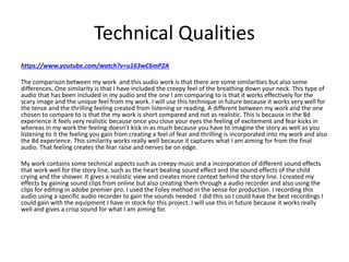 Technical Qualities
https://www.youtube.com/watch?v=u163wC6mP2A
The comparison between my work and this audio work is that there are some similarities but also some
differences. One similarity is that I have included the creepy feel of the breathing down your neck. This type of
audio that has been included in my audio and the one I am comparing to is that it works effectively for the
scary image and the unique feel from my work. I will use this technique in future because it works very well for
the tense and the thrilling feeling created from listening or reading. A different between my work and the one
chosen to compare to is that the my work is short compared and not as realistic. This is because in the 8d
experience it feels very realistic because once you close your eyes the feeling of excitement and fear kicks in
whereas in my work the feeling doesn’t kick in as much because you have to imagine the story as well as you
listening to it the feeling you gain from creating a feel of fear and thrilling is incorporated into my work and also
the 8d experience. This similarity works really well because it captures what I am aiming for from the final
audio. That feeling creates the fear raise and nerves be on edge.
My work contains some technical aspects such as creepy music and a incorporation of different sound effects
that work well for the story line, such as the heart beating sound effect and the sound effects of the child
crying and the shower. It gives a realistic view and creates more context behind the story line. I created my
effects by gaining sound clips from online but also creating them through a audio recorder and also using the
clips for editing in adobe premier pro. I used the Foley method in the sense for production. I recording this
audio using a specific audio recorder to gain the sounds needed. I did this so I could have the best recordings I
could gain with the equipment I have in stock for this project. I will use this in future because it works really
well and gives a crisp sound for what I am aiming for.
 
