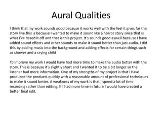 Aural Qualities
I think that my work sounds good because it works well with the feel it gives for the
story line.this is because I wanted to make it sound like a horror story since that is
what I’ve based it off and that is this project. It’s sounds good aswell because I have
added sound effects and other sounds to make it sound better than just audio. I did
this by adding music into the background and adding effects for certain things such
as shower and a crying child
To improve my work I would have had more time to make the audio better with the
story. This is because it’s slightly short and I wanted it to be a bit longer so the
listener had more information. One of my strengths of my project is that I have
produced the products quickly with a reasonable amount of professional techniques
to make it sound better. A weakness of my work is that I spend a lot of time
recording rather than editing. If I had more time in future I would have created a
better final edit.
 