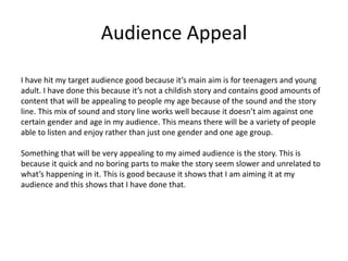 Audience Appeal
I have hit my target audience good because it’s main aim is for teenagers and young
adult. I have done this because it’s not a childish story and contains good amounts of
content that will be appealing to people my age because of the sound and the story
line. This mix of sound and story line works well because it doesn’t aim against one
certain gender and age in my audience. This means there will be a variety of people
able to listen and enjoy rather than just one gender and one age group.
Something that will be very appealing to my aimed audience is the story. This is
because it quick and no boring parts to make the story seem slower and unrelated to
what’s happening in it. This is good because it shows that I am aiming it at my
audience and this shows that I have done that.
 