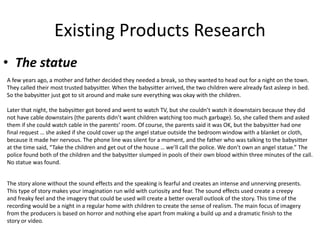 Existing Products Research
• The statue
A few years ago, a mother and father decided they needed a break, so they wanted to head out for a night on the town.
They called their most trusted babysitter. When the babysitter arrived, the two children were already fast asleep in bed.
So the babysitter just got to sit around and make sure everything was okay with the children.
Later that night, the babysitter got bored and went to watch TV, but she couldn’t watch it downstairs because they did
not have cable downstairs (the parents didn’t want children watching too much garbage). So, she called them and asked
them if she could watch cable in the parents’ room. Of course, the parents said it was OK, but the babysitter had one
final request … she asked if she could cover up the angel statue outside the bedroom window with a blanket or cloth,
because it made her nervous. The phone line was silent for a moment, and the father who was talking to the babysitter
at the time said, “Take the children and get out of the house … we’ll call the police. We don’t own an angel statue.” The
police found both of the children and the babysitter slumped in pools of their own blood within three minutes of the call.
No statue was found.
The story alone without the sound effects and the speaking is fearful and creates an intense and unnerving presents.
This type of story makes your imagination run wild with curiosity and fear. The sound effects used create a creepy
and freaky feel and the imagery that could be used will create a better overall outlook of the story. This time of the
recording would be a night in a regular home with children to create the sense of realism. The main focus of imagery
from the producers is based on horror and nothing else apart from making a build up and a dramatic finish to the
story or video.
 