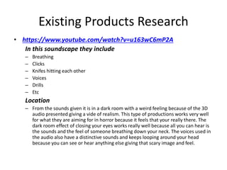 Existing Products Research
• https://www.youtube.com/watch?v=u163wC6mP2A
In this soundscape they include
– Breathing
– Clicks
– Knifes hitting each other
– Voices
– Drills
– Etc
Location
– From the sounds given it is in a dark room with a weird feeling because of the 3D
audio presented giving a vide of realism. This type of productions works very well
for what they are aiming for in horror because it feels that your really there. The
dark room effect of closing your eyes works really well because all you can hear is
the sounds and the feel of someone breathing down your neck. The voices used in
the audio also have a distinctive sounds and keeps looping around your head
because you can see or hear anything else giving that scary image and feel.
 