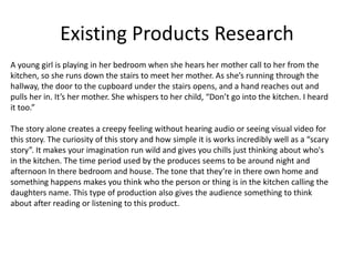 Existing Products Research
A young girl is playing in her bedroom when she hears her mother call to her from the
kitchen, so she runs down the stairs to meet her mother. As she’s running through the
hallway, the door to the cupboard under the stairs opens, and a hand reaches out and
pulls her in. It’s her mother. She whispers to her child, “Don’t go into the kitchen. I heard
it too.”
The story alone creates a creepy feeling without hearing audio or seeing visual video for
this story. The curiosity of this story and how simple it is works incredibly well as a “scary
story”. It makes your imagination run wild and gives you chills just thinking about who's
in the kitchen. The time period used by the produces seems to be around night and
afternoon In there bedroom and house. The tone that they’re in there own home and
something happens makes you think who the person or thing is in the kitchen calling the
daughters name. This type of production also gives the audience something to think
about after reading or listening to this product.
 
