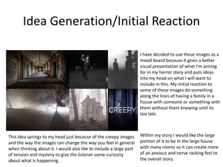 Idea Generation/Initial Reaction
I have decided to use these images as a
mood board because it gives a better
visual presentation of what I'm aiming
for in my horror story and puts ideas
into my head on what I will want to
include in this. My initial reaction to
some of these images do something
along the lines of having a family in a
house with someone or something with
them without them knowing until its
too late.
Within my story I would like the large
portion of it to be in the large house
with many rooms so it can create more
of an anxious and nerve racking feel to
the overall story.
This idea springs to my head just because of the creepy images
and the way the images can change the way you feel in general
when thinking about it. I would also like to include a large part
of tension and mystery to give the listener some curiosity
about what is happening.
 