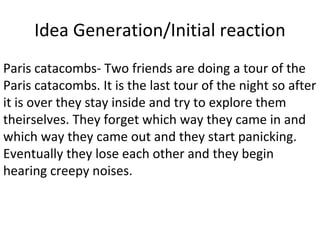 Idea Generation/Initial reaction
Paris catacombs- Two friends are doing a tour of the
Paris catacombs. It is the last tour of the night so after
it is over they stay inside and try to explore them
theirselves. They forget which way they came in and
which way they came out and they start panicking.
Eventually they lose each other and they begin
hearing creepy noises.
 