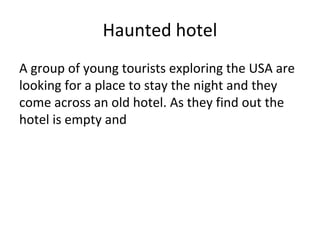 Haunted hotel
A group of young tourists exploring the USA are
looking for a place to stay the night and they
come across an old hotel. As they find out the
hotel is empty and
 