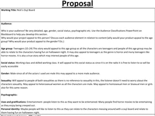 Proposal
Working Title: Nick’s Ouji Board
Audience:
Who is your audience? Be very detailed; age, gender, social status, psychographic etc. Use the Audience Classifications PowerPoint on
Blackboard to help you develop this section.
Why would your project appeal to this person? Discuss each audience element in relation to content (why would your product appeal to the age
group? Why would your product appeal to the gender? Etc.)
Age group: Teenagers (15-24) This story would appeal to this age group as all the characters are teenagers and people of this age group may be
able to relate to the characters having fun on halloween night. It may also appeal to teenagers as the genre is horror and many teenagers like
horror movies. It is also a true story which may interest people of this age.
Social status: Working class and skilled working class. It will appeal to this social status as since it is on the radio it is free to listen to so will be
easily accessible
Gender: Male-since all of the actors I used are male this may appeal to a more male audience.
Sexuality: Will appeal to people of both sexualities as there is no reference to sexuality in this, the listener doesn’t need to worry about the
characters sexuality. May appeal to heterosexual women as all the characters are male. May appeal to homosexual men or bisexual men or girls
also for this same reason.
Psychographic:
Uses and gratifications: Entertainment- people listen to this as they want to be entertained. Many people find horror movies to be entertaining
as they enjoy being creeped out.
Personal identity- Maybe people will like to listen to this as they can relate to the characters messing around with a ouji board and relate to
them having fun on halloween night.
 