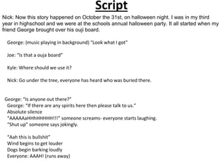 Script
Nick: Now this story happened on October the 31st, on halloween night. I was in my third
year in highschool and we were at the schools annual halloween party. It all started when my
friend George brought over his ouji board.
George: (music playing in background) “Look what I got”
Joe: “Is that a ouja board”
Kyle: Where should we use it?
Nick: Go under the tree, everyone has heard who was buried there.
George: “Is anyone out there?”
George: “If there are any spirits here then please talk to us.”
Absolute silence
“AAAAAaHHhHHHHH!!!” someone screams- everyone starts laughing.
“Shut up” someone says jokingly.
“Aah this is bullshit”
Wind begins to get louder
Dogs begin barking loudly
Everyone: AAAH! (runs away)
 