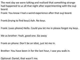 The next day we were talking and realised that something strange
had happened to us all that night after experimenting with the ouji
board.
Frank: You know I had a weird experience after that ouji board.
Frank:(trying to find keys) Aah. No keys.
Frank: (uses phone) Hello. Could you let me in please forgot my keys.
Me as brother: Yeah, good one. Go away
Frank on phone: Don’t be an idiot, just let me in.
Brother: You have been in for the last hour, I saw you walk in.
Optional: Daniel, that wasn’t me.
 