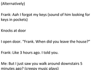 (Alternatively)
Frank: Aah I forgot my keys (sound of him looking for
keys in pockets)
Knocks at door
I open door. “Frank. When did you leave the house?”
Frank: Like 3 hours ago. I told you.
Me: But I just saw you walk around downstairs 5
minutes ago? (creepy music plays)
 