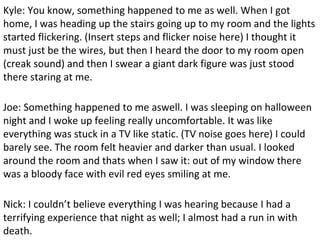 Kyle: You know, something happened to me as well. When I got
home, I was heading up the stairs going up to my room and the lights
started flickering. (Insert steps and flicker noise here) I thought it
must just be the wires, but then I heard the door to my room open
(creak sound) and then I swear a giant dark figure was just stood
there staring at me.
Joe: Something happened to me aswell. I was sleeping on halloween
night and I woke up feeling really uncomfortable. It was like
everything was stuck in a TV like static. (TV noise goes here) I could
barely see. The room felt heavier and darker than usual. I looked
around the room and thats when I saw it: out of my window there
was a bloody face with evil red eyes smiling at me.
Nick: I couldn’t believe everything I was hearing because I had a
terrifying experience that night as well; I almost had a run in with
death.
 