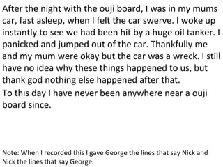 After the night with the ouji board, I was in my mums
car, fast asleep, when I felt the car swerve. I woke up
instantly to see we had been hit by a huge oil tanker. I
panicked and jumped out of the car. Thankfully me
and my mum were okay but the car was a wreck. I still
have no idea why these things happened to us, but
thank god nothing else happened after that.
To this day I have never been anywhere near a ouji
board since.
Note: When I recorded this I gave George the lines that say Nick and
Nick the lines that say George.
 