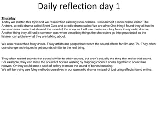 Daily reflection day 1
Thursday
Today we started this topic and we researched existing radio dramas. I researched a radio drama called The
Archers, a radio drama called Short Cuts and a radio drama called We are alive.One thing I found they all had in
common was music that showed the mood of the show so I will use music as a key factor in my radio drama.
Another thing they all had in common was when describing things the characters go into great detail so the
listener can picture what they are talking about.
We also researched foley artists. Foley artists are people that record the sound effects for film and TV. They often
use strange techniques to get sounds similar to the real thing,
They often record sounds that sound similar to other sounds, but aren’t actually the thing that make that sound.
For example, they can make the sound of horses walking by clapping coconut shells together to sound like
hooves. Or they could snap a stick of celery to make the sound of bones breaking.
We will be trying use foley methods ourselves in our own radio drama instead of just using effects found online.
 