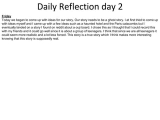 Daily Reflection day 2
Friday
Today we began to come up with ideas for our story. Our story needs to be a ghost story. I at first tried to come up
with ideas myself and I came up with a few ideas such as a haunted hotel and the Paris catacombs but I
eventually landed on a story I found on reddit about a ouji board. I chose this as I thought that I could record this
with my friends and it could go well since it is about a group of teenagers. I think that since we are all teenagers it
could seem more realistic and a lot less forced. This story is a true story which I think makes more interesting
knowing that this story is supposedly real.
 